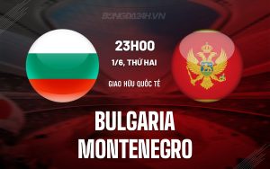 Nhận định bóng đá Bulgaria vs Montenegro 23h00 ngày 1/6 (Giao hữu quốc tế)